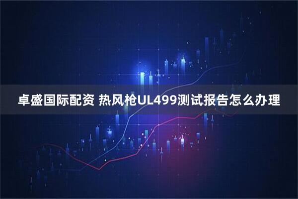 卓盛国际配资 热风枪UL499测试报告怎么办理