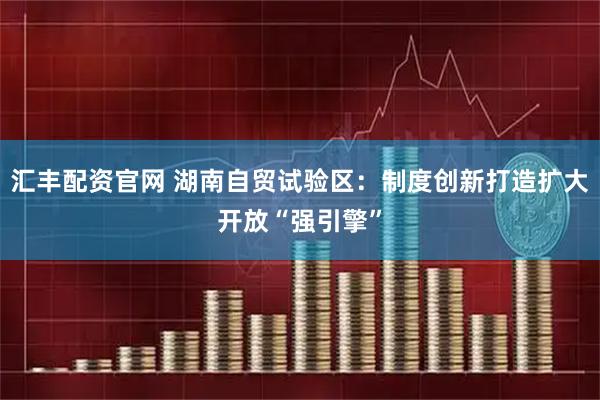 汇丰配资官网 湖南自贸试验区：制度创新打造扩大开放“强引擎”