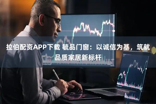 拉伯配资APP下载 毓品门窗：以诚信为基，筑就品质家居新标杆