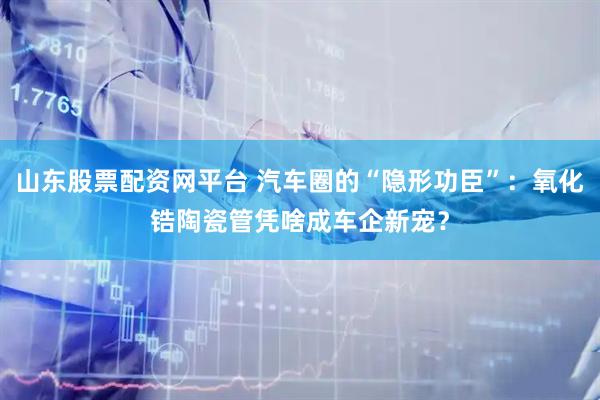 山东股票配资网平台 汽车圈的“隐形功臣”：氧化锆陶瓷管凭啥成车企新宠？