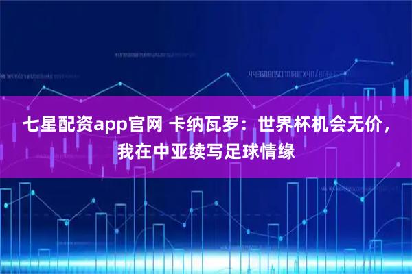 七星配资app官网 卡纳瓦罗：世界杯机会无价，我在中亚续写足球情缘