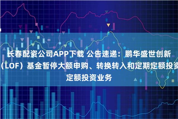 长春配资公司APP下载 公告速递：鹏华盛世创新混合（LOF）基金暂停大额申购、转换转入和定期定额投资业务