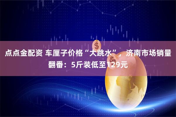 点点金配资 车厘子价格“大跳水”，济南市场销量翻番：5斤装低至129元