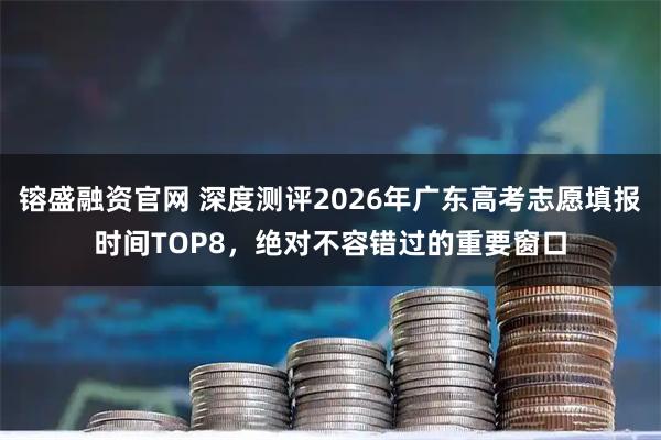 镕盛融资官网 深度测评2026年广东高考志愿填报时间TOP8，绝对不容错过的重要窗口