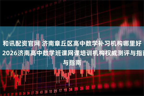 和讯配资官网 济南章丘区高中数学补习机构哪里好？2026济南高中数学班课网课培训机构权威测评与指南