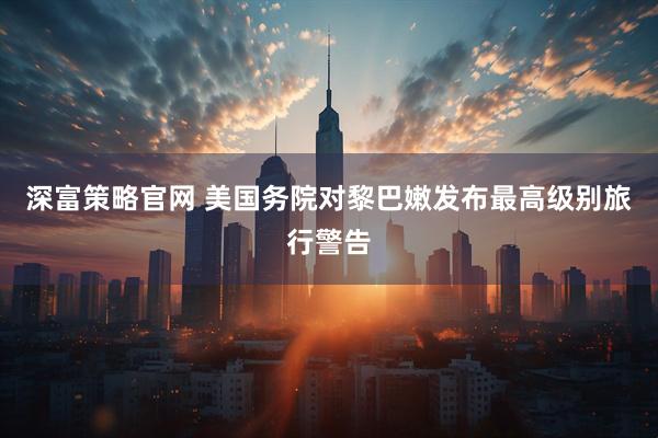 深富策略官网 美国务院对黎巴嫩发布最高级别旅行警告