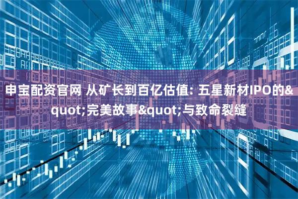 申宝配资官网 从矿长到百亿估值: 五星新材IPO的"完美故事"与致命裂缝
