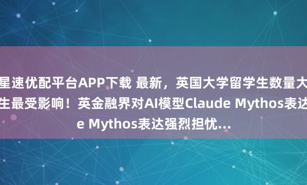星速优配平台APP下载 最新，英国大学留学生数量大降！印巴学生最受影响！英金融界对AI模型Claude Mythos表达强烈担忧...