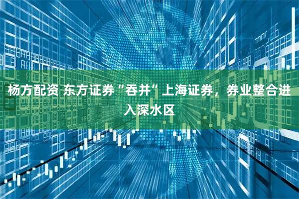 杨方配资 东方证券“吞并”上海证券,券业整合进入深水区