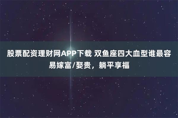 股票配资理财网APP下载 双鱼座四大血型谁最容易嫁富/娶贵,躺平享福