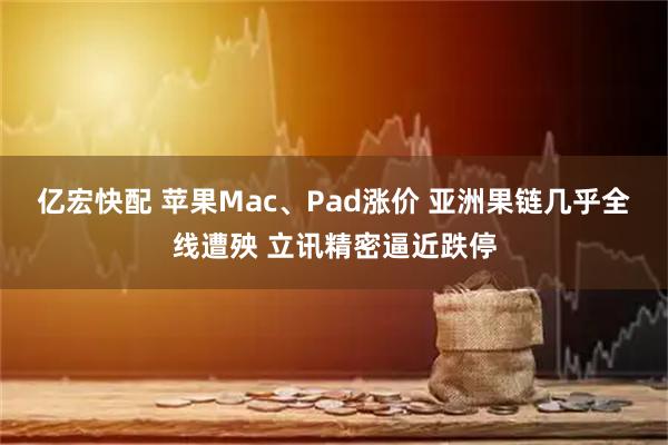 亿宏快配 苹果Mac、Pad涨价 亚洲果链几乎全线遭殃 立讯精密逼近跌停