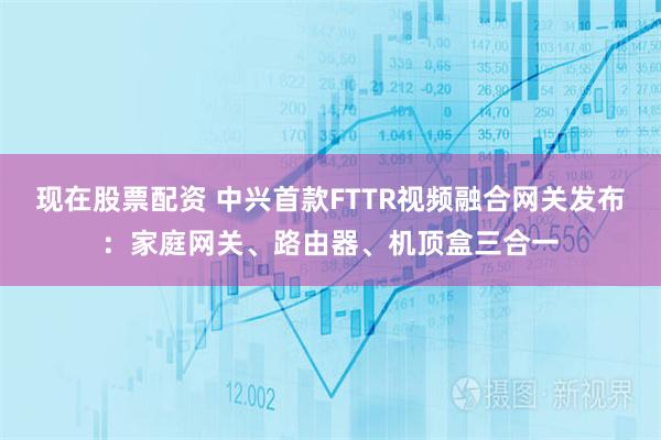 现在股票配资 中兴首款FTTR视频融合网关发布：家庭网关、路由器、机顶盒三合一