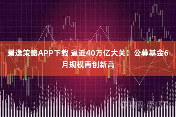 景逸策略APP下载 逼近40万亿大关！公募基金6月规模再创新高