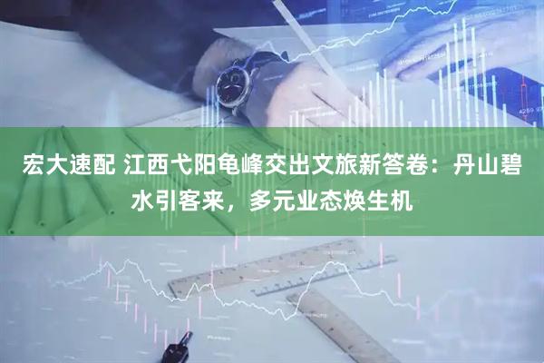 宏大速配 江西弋阳龟峰交出文旅新答卷：丹山碧水引客来，多元业态焕生机